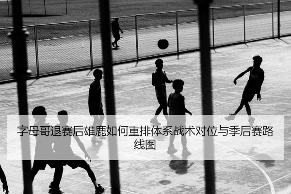 字母哥退赛后雄鹿如何重排体系战术对位与季后赛路线图