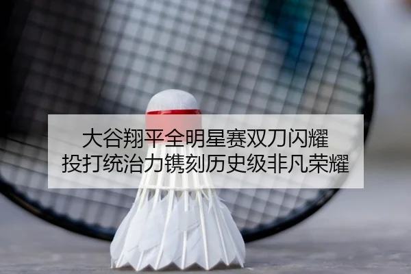 大谷翔平全明星赛双刀闪耀 投打统治力镌刻历史级非凡荣耀